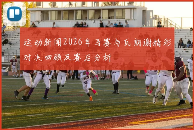 运动新闻2026年马赛与瓦朗谢精彩对决回顾及赛后分析