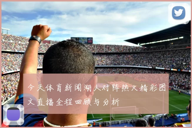 今天体育新闻湖人对阵热火精彩图文直播全程回顾与分析